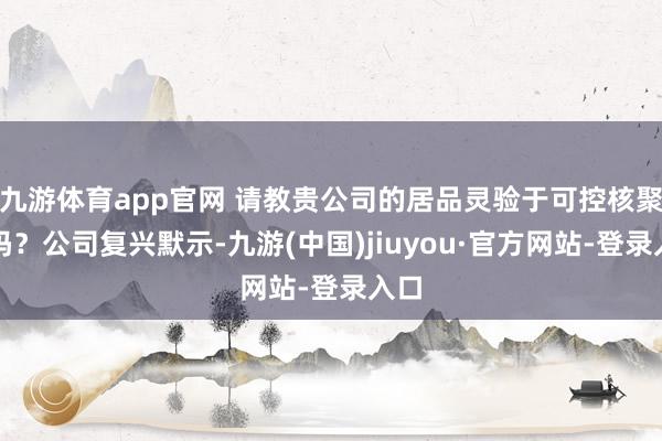 九游体育app官网 请教贵公司的居品灵验于可控核聚变吗？公司复兴默示-九游(中国)jiuyou·官方网站-登录入口