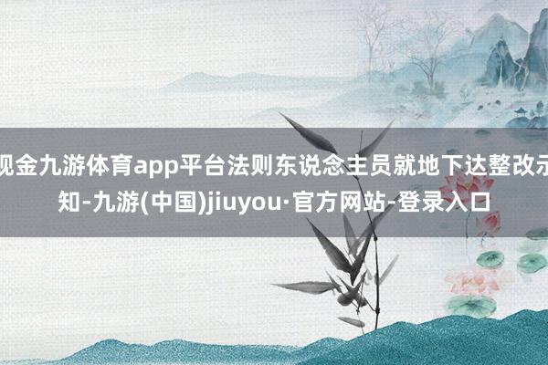 现金九游体育app平台法则东说念主员就地下达整改示知-九游(中国)jiuyou·官方网站-登录入口