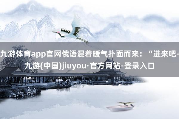 九游体育app官网俄语混着暖气扑面而来：“进来吧-九游(中国)jiuyou·官方网站-登录入口