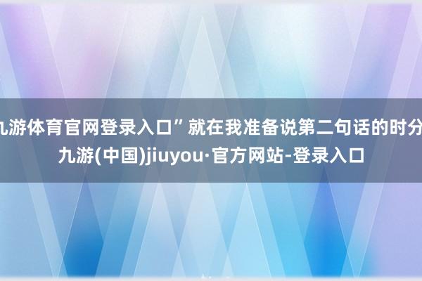 九游体育官网登录入口”就在我准备说第二句话的时分-九游(中国)jiuyou·官方网站-登录入口