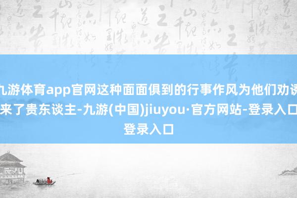 九游体育app官网这种面面俱到的行事作风为他们劝诱来了贵东谈主-九游(中国)jiuyou·官方网站-登录入口