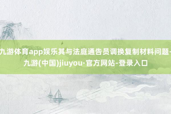 九游体育app娱乐其与法庭通告员调换复制材料问题-九游(中国)jiuyou·官方网站-登录入口