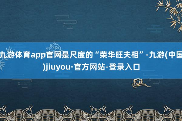 九游体育app官网是尺度的“荣华旺夫相”-九游(中国)jiuyou·官方网站-登录入口
