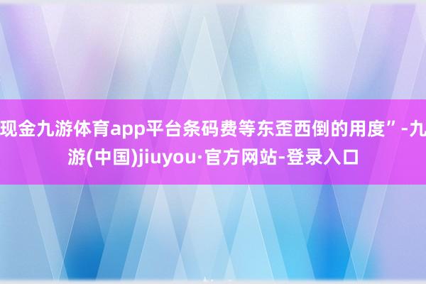 现金九游体育app平台条码费等东歪西倒的用度”-九游(中国)jiuyou·官方网站-登录入口