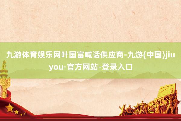 九游体育娱乐网　　叶国富喊话供应商-九游(中国)jiuyou·官方网站-登录入口
