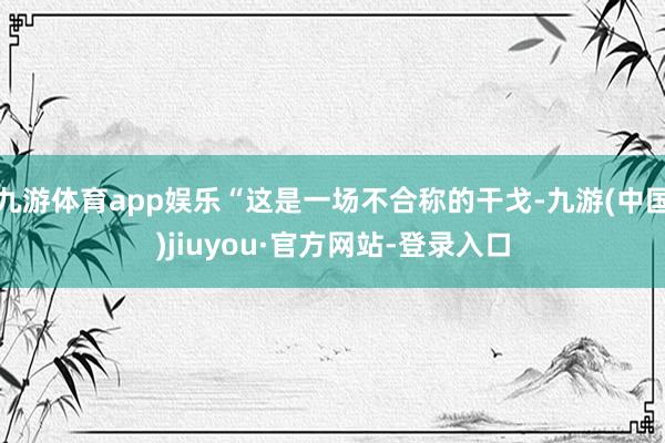 九游体育app娱乐“这是一场不合称的干戈-九游(中国)jiuyou·官方网站-登录入口