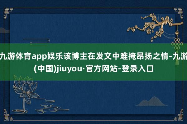 九游体育app娱乐该博主在发文中难掩昂扬之情-九游(中国)jiuyou·官方网站-登录入口