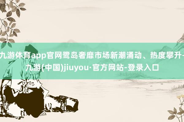 九游体育app官网鹭岛奢靡市场新潮涌动、热度攀升-九游(中国)jiuyou·官方网站-登录入口