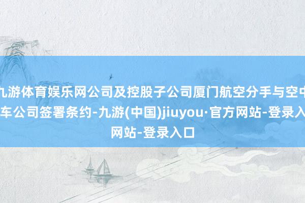 九游体育娱乐网公司及控股子公司厦门航空分手与空中客车公司签署条约-九游(中国)jiuyou·官方网站-登录入口
