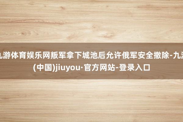 九游体育娱乐网叛军拿下城池后允许俄军安全撤除-九游(中国)jiuyou·官方网站-登录入口