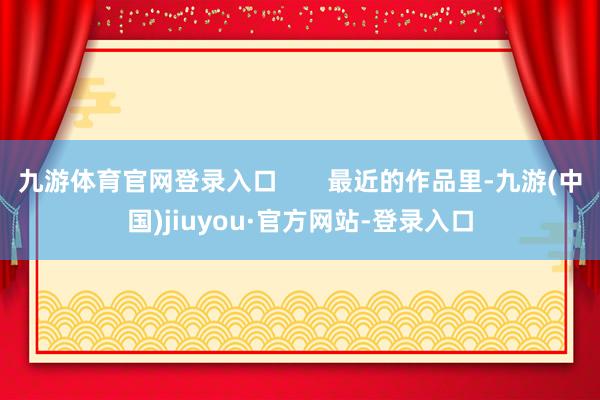 九游体育官网登录入口       最近的作品里-九游(中国)jiuyou·官方网站-登录入口