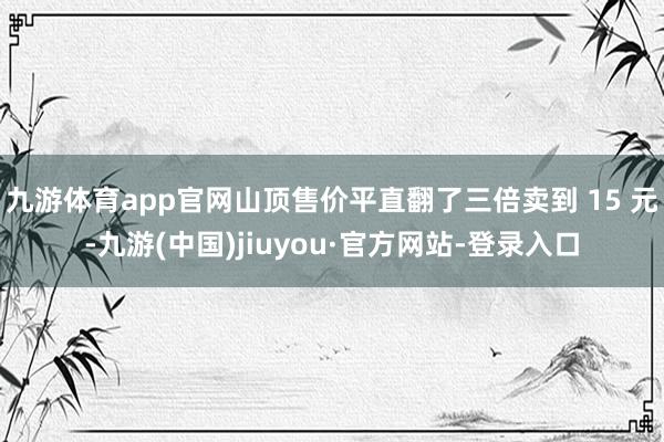 九游体育app官网山顶售价平直翻了三倍卖到 15 元-九游(中国)jiuyou·官方网站-登录入口