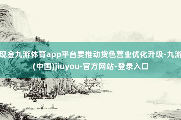 现金九游体育app平台要推动货色营业优化升级-九游(中国)jiuyou·官方网站-登录入口