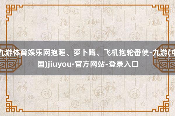 九游体育娱乐网抱睡、萝卜蹲、飞机抱轮番使-九游(中国)jiuyou·官方网站-登录入口