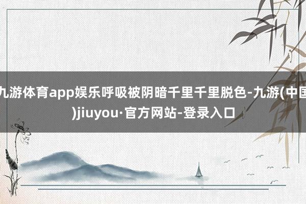 九游体育app娱乐呼吸被阴暗千里千里脱色-九游(中国)jiuyou·官方网站-登录入口