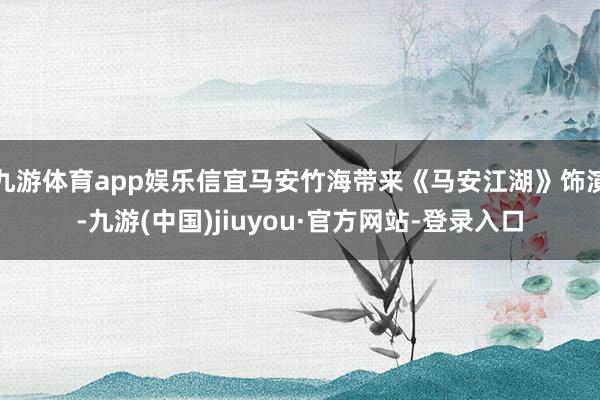九游体育app娱乐信宜马安竹海带来《马安江湖》饰演-九游(中国)jiuyou·官方网站-登录入口