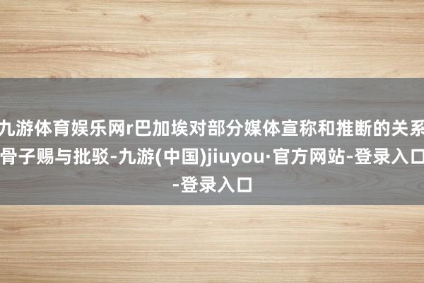 九游体育娱乐网r巴加埃对部分媒体宣称和推断的关系骨子赐与批驳-九游(中国)jiuyou·官方网站-登录入口