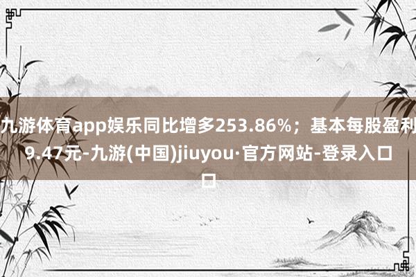 九游体育app娱乐同比增多253.86%；基本每股盈利9.47元-九游(中国)jiuyou·官方网站-登录入口
