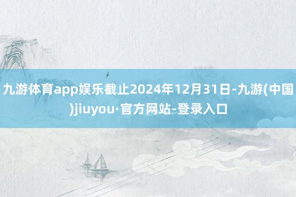 九游体育app娱乐截止2024年12月31日-九游(中国)jiuyou·官方网站-登录入口