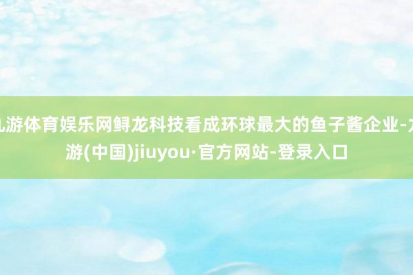 九游体育娱乐网鲟龙科技看成环球最大的鱼子酱企业-九游(中国)jiuyou·官方网站-登录入口