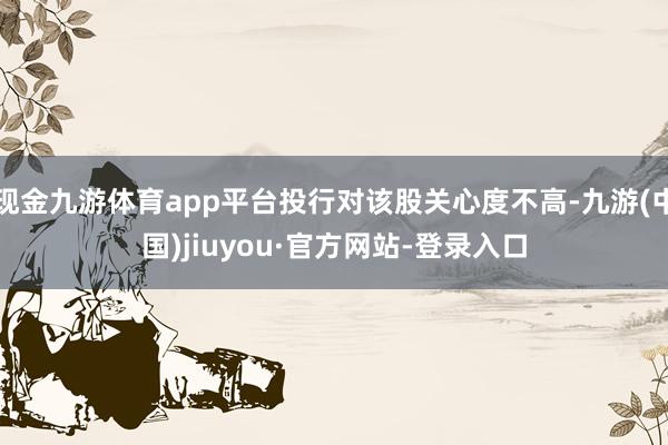 现金九游体育app平台投行对该股关心度不高-九游(中国)jiuyou·官方网站-登录入口