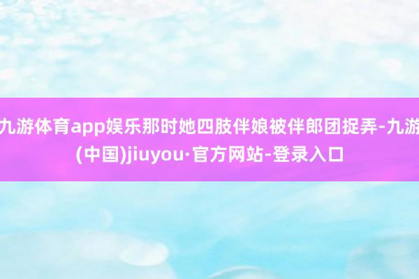 九游体育app娱乐那时她四肢伴娘被伴郎团捉弄-九游(中国)jiuyou·官方网站-登录入口