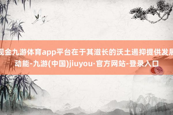 现金九游体育app平台在于其滋长的沃土遏抑提供发展动能-九游(中国)jiuyou·官方网站-登录入口