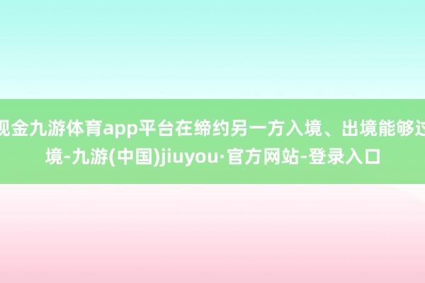 现金九游体育app平台在缔约另一方入境、出境能够过境-九游(中国)jiuyou·官方网站-登录入口