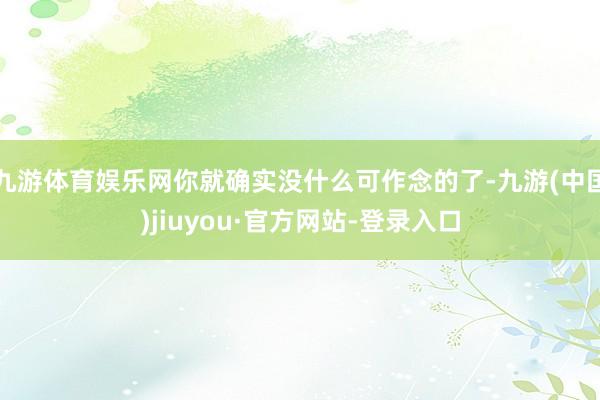 九游体育娱乐网你就确实没什么可作念的了-九游(中国)jiuyou·官方网站-登录入口