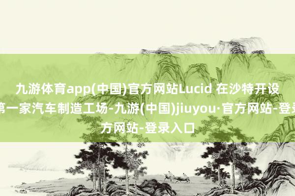 九游体育app(中国)官方网站Lucid 在沙特开设了其第一家汽车制造工场-九游(中国)jiuyou·官方网站-登录入口