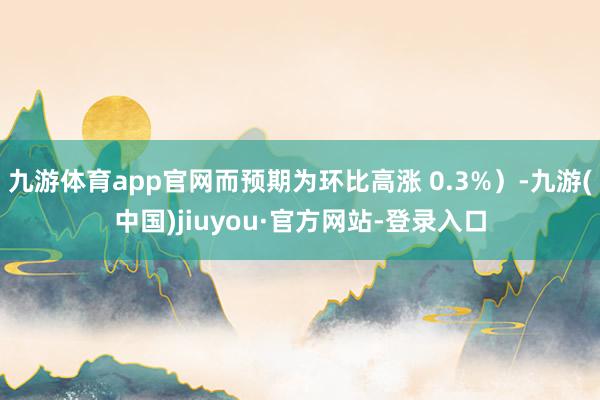 九游体育app官网而预期为环比高涨 0.3%）-九游(中国)jiuyou·官方网站-登录入口