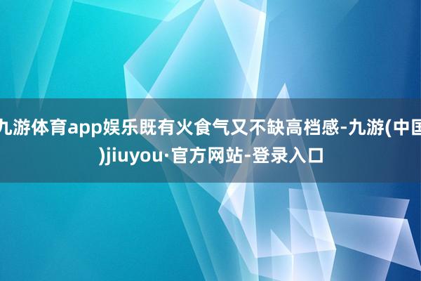 九游体育app娱乐既有火食气又不缺高档感-九游(中国)jiuyou·官方网站-登录入口