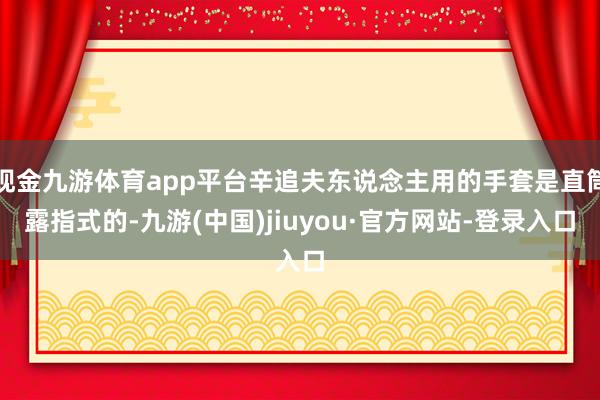 现金九游体育app平台辛追夫东说念主用的手套是直筒露指式的-九游(中国)jiuyou·官方网站-登录入口