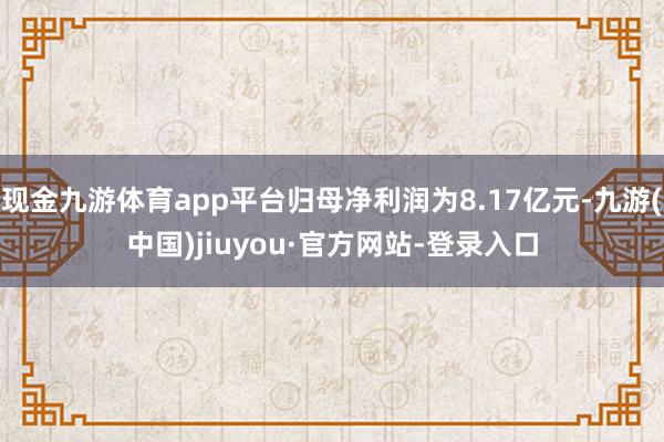 现金九游体育app平台归母净利润为8.17亿元-九游(中国)jiuyou·官方网站-登录入口