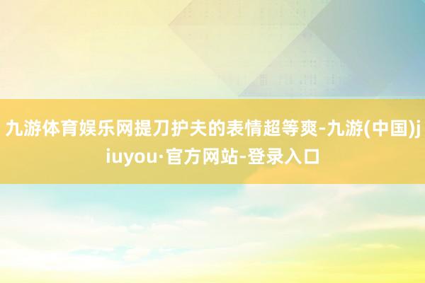 九游体育娱乐网提刀护夫的表情超等爽-九游(中国)jiuyou·官方网站-登录入口