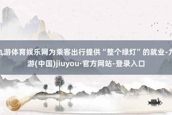 九游体育娱乐网为乘客出行提供“整个绿灯”的就业-九游(中国)jiuyou·官方网站-登录入口