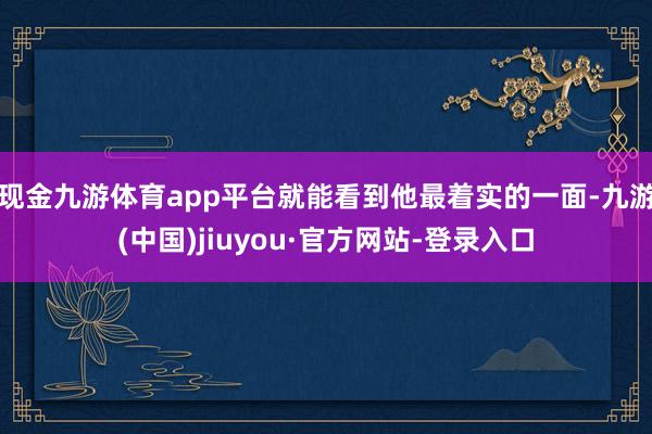 现金九游体育app平台就能看到他最着实的一面-九游(中国)jiuyou·官方网站-登录入口