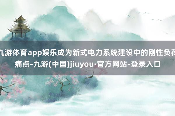 九游体育app娱乐成为新式电力系统建设中的刚性负荷痛点-九游(中国)jiuyou·官方网站-登录入口