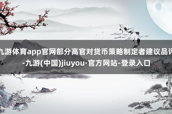 九游体育app官网部分高官对货币策略制定者建议品评-九游(中国)jiuyou·官方网站-登录入口
