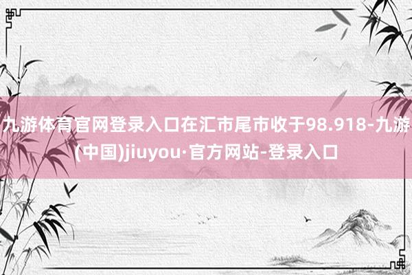 九游体育官网登录入口在汇市尾市收于98.918-九游(中国)jiuyou·官方网站-登录入口