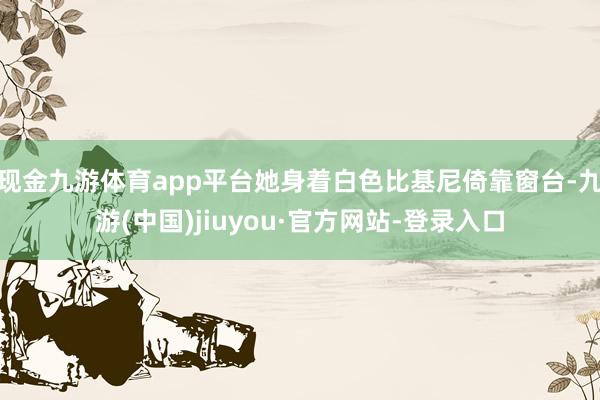 现金九游体育app平台她身着白色比基尼倚靠窗台-九游(中国)jiuyou·官方网站-登录入口