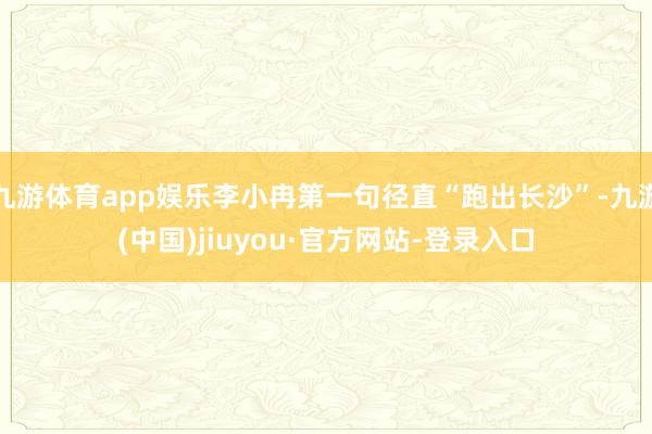 九游体育app娱乐李小冉第一句径直“跑出长沙”-九游(中国)jiuyou·官方网站-登录入口