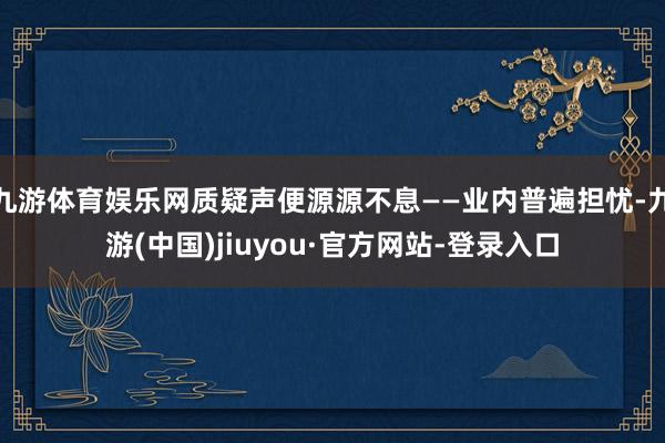 九游体育娱乐网质疑声便源源不息——业内普遍担忧-九游(中国)jiuyou·官方网站-登录入口