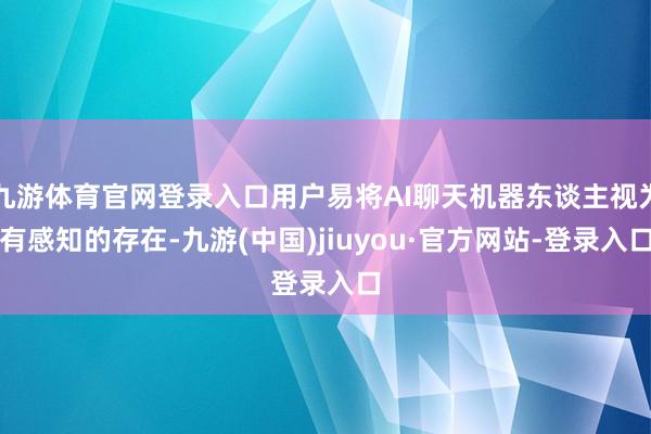 九游体育官网登录入口用户易将AI聊天机器东谈主视为有感知的存在-九游(中国)jiuyou·官方网站-登录入口