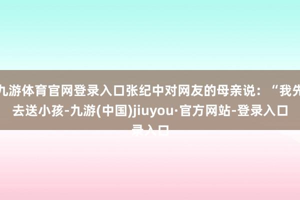 九游体育官网登录入口张纪中对网友的母亲说：“我先去送小孩-九游(中国)jiuyou·官方网站-登录入口