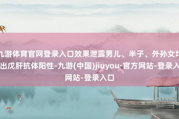 九游体育官网登录入口效果泄露男儿、半子、外孙女均检出戊肝抗体阳性-九游(中国)jiuyou·官方网站-登录入口