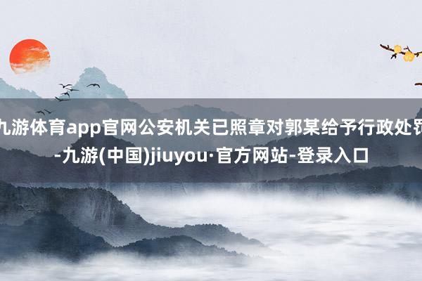 九游体育app官网公安机关已照章对郭某给予行政处罚-九游(中国)jiuyou·官方网站-登录入口