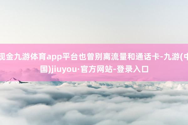 现金九游体育app平台也曾别离流量和通话卡-九游(中国)jiuyou·官方网站-登录入口