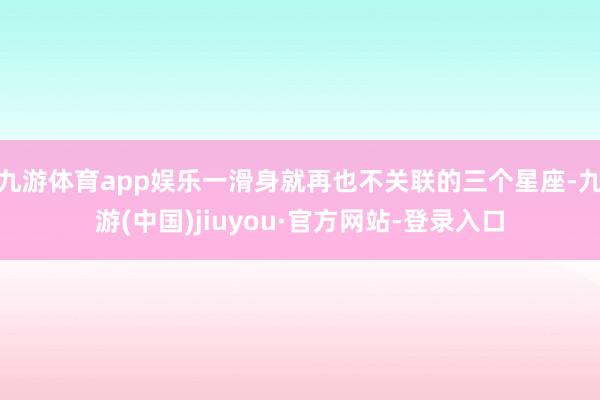 九游体育app娱乐一滑身就再也不关联的三个星座-九游(中国)jiuyou·官方网站-登录入口