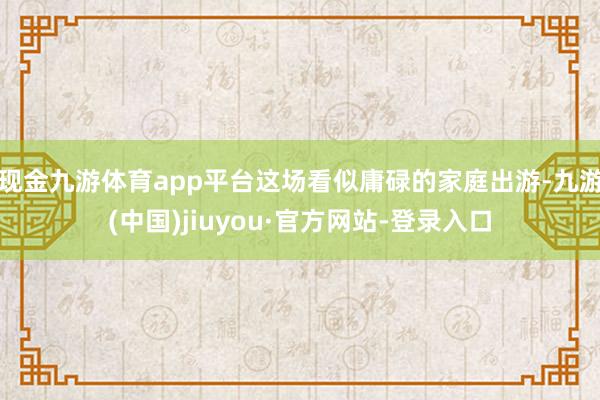 现金九游体育app平台这场看似庸碌的家庭出游-九游(中国)jiuyou·官方网站-登录入口